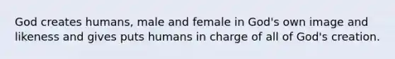 God creates humans, male and female in God's own image and likeness and gives puts humans in charge of all of God's creation.