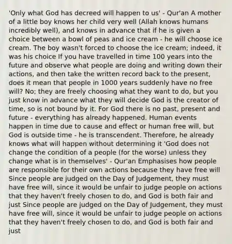 'Only what God has decreed will happen to us' - Qur'an A mother of a little boy knows her child very well (Allah knows humans incredibly well), and knows in advance that if he is given a choice between a bowl of peas and ice cream - he will choose ice cream. The boy wasn't forced to choose the ice cream; indeed, it was his choice If you have travelled in time 100 years into the future and observe what people are doing and writing down their actions, and then take the written record back to the present, does it mean that people in 1000 years suddenly have no free will? No; they are freely choosing what they want to do, but you just know in advance what they will decide God is the creator of time, so is not bound by it. For God there is no past, present and future - everything has already happened. Human events happen in time due to cause and effect or human free will, but God is outside time - he is transcendent. Therefore, he already knows what will happen without determining it 'God does not change the condition of a people (for the worse) unless they change what is in themselves' - Qur'an Emphasises how people are responsible for their own actions because they have free will Since people are judged on the Day of Judgement, they must have free will, since it would be unfair to judge people on actions that they haven't freely chosen to do, and God is both fair and just Since people are judged on the Day of Judgement, they must have free will, since it would be unfair to judge people on actions that they haven't freely chosen to do, and God is both fair and just