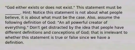 "God either exists or does not exist." This statement must be ________. Hint: Notice this statement is not about what people believe, it is about what must be the case. Also, assume the following definition of God: "An all powerful creator of everything." Don't get distracted by the idea that people have different definitions and conceptions of God; that is irrelevant to whether this statement is true or false since we have a definition.