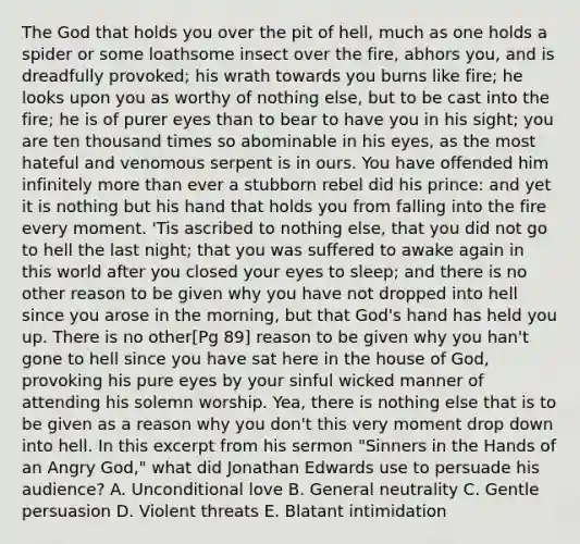 The God that holds you over the pit of hell, much as one holds a spider or some loathsome insect over the fire, abhors you, and is dreadfully provoked; his wrath towards you burns like fire; he looks upon you as worthy of nothing else, but to be cast into the fire; he is of purer eyes than to bear to have you in his sight; you are ten thousand times so abominable in his eyes, as the most hateful and venomous serpent is in ours. You have offended him infinitely <a href='https://www.questionai.com/knowledge/keWHlEPx42-more-than' class='anchor-knowledge'>more than</a> ever a stubborn rebel did his prince: and yet it is nothing but his hand that holds you from falling into the fire every moment. 'Tis ascribed to nothing else, that you did not go to hell the last night; that you was suffered to awake again in this world after you closed your eyes to sleep; and there is no other reason to be given why you have not dropped into hell since you arose in the morning, but that God's hand has held you up. There is no other[Pg 89] reason to be given why you han't gone to hell since you have sat here in the house of God, provoking his pure eyes by your sinful wicked manner of attending his solemn worship. Yea, there is nothing else that is to be given as a reason why you don't this very moment drop down into hell. In this excerpt from his sermon "Sinners in the Hands of an Angry God," what did Jonathan Edwards use to persuade his audience? A. Unconditional love B. General neutrality C. Gentle persuasion D. Violent threats E. Blatant intimidation