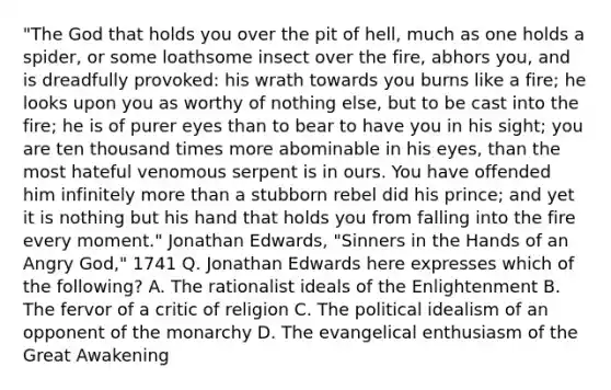 "The God that holds you over the pit of hell, much as one holds a spider, or some loathsome insect over the fire, abhors you, and is dreadfully provoked: his wrath towards you burns like a fire; he looks upon you as worthy of nothing else, but to be cast into the fire; he is of purer eyes than to bear to have you in his sight; you are ten thousand times more abominable in his eyes, than the most hateful venomous serpent is in ours. You have offended him infinitely more than a stubborn rebel did his prince; and yet it is nothing but his hand that holds you from falling into the fire every moment." Jonathan Edwards, "Sinners in the Hands of an Angry God," 1741 Q. Jonathan Edwards here expresses which of the following? A. The rationalist ideals of the Enlightenment B. The fervor of a critic of religion C. The political idealism of an opponent of the monarchy D. The evangelical enthusiasm of the Great Awakening