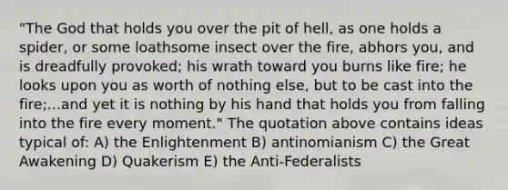 "The God that holds you over the pit of hell, as one holds a spider, or some loathsome insect over the fire, abhors you, and is dreadfully provoked; his wrath toward you burns like fire; he looks upon you as worth of nothing else, but to be cast into the fire;...and yet it is nothing by his hand that holds you from falling into the fire every moment." The quotation above contains ideas typical of: A) the Enlightenment B) antinomianism C) the Great Awakening D) Quakerism E) the Anti-Federalists