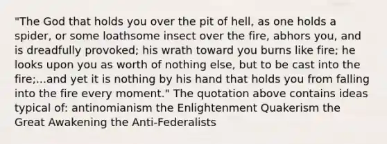 "The God that holds you over the pit of hell, as one holds a spider, or some loathsome insect over the fire, abhors you, and is dreadfully provoked; his wrath toward you burns like fire; he looks upon you as worth of nothing else, but to be cast into the fire;...and yet it is nothing by his hand that holds you from falling into the fire every moment." The quotation above contains ideas typical of: antinomianism the Enlightenment Quakerism the Great Awakening the Anti-Federalists