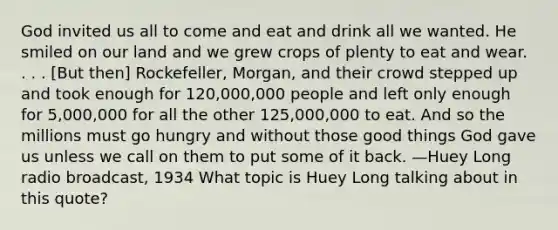 God invited us all to come and eat and drink all we wanted. He smiled on our land and we grew crops of plenty to eat and wear. . . . [But then] Rockefeller, Morgan, and their crowd stepped up and took enough for 120,000,000 people and left only enough for 5,000,000 for all the other 125,000,000 to eat. And so the millions must go hungry and without those good things God gave us unless we call on them to put some of it back. —Huey Long radio broadcast, 1934 What topic is Huey Long talking about in this quote?