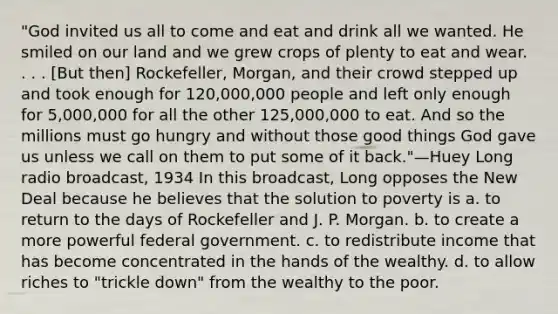 "God invited us all to come and eat and drink all we wanted. He smiled on our land and we grew crops of plenty to eat and wear. . . . [But then] Rockefeller, Morgan, and their crowd stepped up and took enough for 120,000,000 people and left only enough for 5,000,000 for all the other 125,000,000 to eat. And so the millions must go hungry and without those good things God gave us unless we call on them to put some of it back."—Huey Long radio broadcast, 1934 In this broadcast, Long opposes the New Deal because he believes that the solution to poverty is a. to return to the days of Rockefeller and J. P. Morgan. b. to create a more powerful federal government. c. to redistribute income that has become concentrated in the hands of the wealthy. d. to allow riches to "trickle down" from the wealthy to the poor.