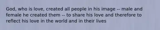 God, who is love, created all people in his image -- male and female he created them -- to share his love and therefore to reflect his love in the world and in their lives