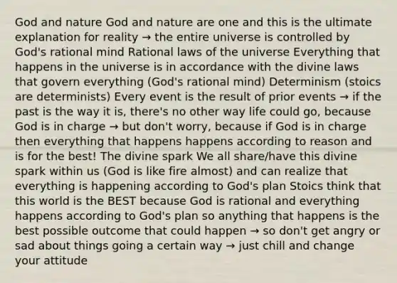 God and nature God and nature are one and this is the ultimate explanation for reality → the entire universe is controlled by God's rational mind Rational laws of the universe Everything that happens in the universe is in accordance with the divine laws that govern everything (God's rational mind) Determinism (stoics are determinists) Every event is the result of prior events → if the past is the way it is, there's no other way life could go, because God is in charge → but don't worry, because if God is in charge then everything that happens happens according to reason and is for the best! The divine spark We all share/have this divine spark within us (God is like fire almost) and can realize that everything is happening according to God's plan Stoics think that this world is the BEST because God is rational and everything happens according to God's plan so anything that happens is the best possible outcome that could happen → so don't get angry or sad about things going a certain way → just chill and change your attitude