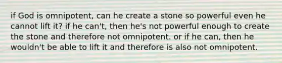 if God is omnipotent, can he create a stone so powerful even he cannot lift it? if he can't, then he's not powerful enough to create the stone and therefore not omnipotent. or if he can, then he wouldn't be able to lift it and therefore is also not omnipotent.