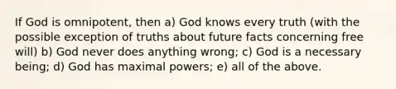 If God is omnipotent, then a) God knows every truth (with the possible exception of truths about future facts concerning free will) b) God never does anything wrong; c) God is a necessary being; d) God has maximal powers; e) all of the above.