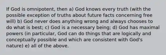 If God is omnipotent, then a) God knows every truth (with the possible exception of truths about future facts concerning free will) b) God never does anything wrong and always chooses to do what is best; c) God is a necessary being; d) God has maximal powers (in particular, God can do things that are logically and conceptually possible and which are consistent with God's nature) e) all of the above.