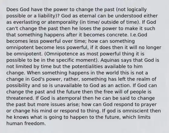 Does God have the power to change the past (not logically possible or a liability)? God as eternal can be understood either as everlasting or atemporality (in time/ outside of time). If God can't change the past then he loses the power to make it such that something happens after it becomes concrete. I.e.God becomes less powerful over time; how can something omnipotent become less powerful, if it does then it will no longer be omnipotent. (Omnipotence as most powerful thing it is possible to be in the specific moment). Aquinas says that God is not limited by time but the potentialities available to him change. When something happens in the world this is not a change in God's power, rather, something has left the realm of possibility and so is unavailable to God as an action. If God can change the past and the future then the free will of people is threatened. If God is atemporal then he can be said to change the past but more issues arise; how can God respond to prayer or change his mind or respond to thing. If god is omniscient then he knows what is going to happen to the future, which limits human freedom.