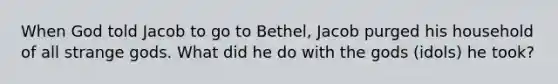 When God told Jacob to go to Bethel, Jacob purged his household of all strange gods. What did he do with the gods (idols) he took?