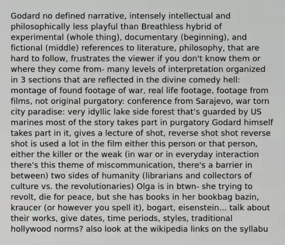 Godard no defined narrative, intensely intellectual and philosophically less playful than Breathless hybrid of experimental (whole thing), documentary (beginning), and fictional (middle) references to literature, philosophy, that are hard to follow, frustrates the viewer if you don't know them or where they come from- many levels of interpretation organized in 3 sections that are reflected in the divine comedy hell: montage of found footage of war, real life footage, footage from films, not original purgatory: conference from Sarajevo, war torn city paradise: very idyllic lake side forest that's guarded by US marines most of the story takes part in purgatory Godard himself takes part in it, gives a lecture of shot, reverse shot shot reverse shot is used a lot in the film either this person or that person, either the killer or the weak (in war or in everyday interaction there's this theme of miscommunication, there's a barrier in between) two sides of humanity (librarians and collectors of culture vs. the revolutionaries) Olga is in btwn- she trying to revolt, die for peace, but she has books in her bookbag bazin, kraucer (or however you spell it), bogart, eisenstein... talk about their works, give dates, time periods, styles, traditional hollywood norms? also look at the wikipedia links on the syllabu