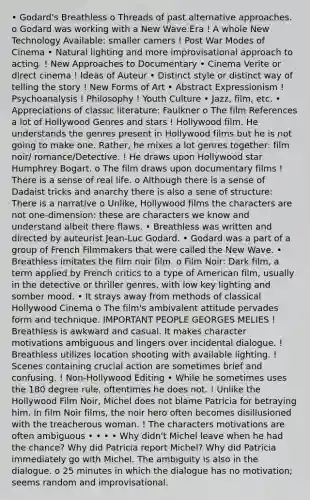 • Godard's Breathless o Threads of past alternative approaches. o Godard was working with a New Wave Era ! A whole New Technology Available: smaller camers ! Post War Modes of Cinema • Natural lighting and more improvisational approach to acting. ! New Approaches to Documentary • Cinema Verite or direct cinema ! Ideas of Auteur • Distinct style or distinct way of telling the story ! New Forms of Art • Abstract Expressionism ! Psychoanalysis ! Philosophy ! Youth Culture • Jazz, film, etc. • Appreciations of classic literature: Faulkner o The film References a lot of Hollywood Genres and stars ! Hollywood film. He understands the genres present in Hollywood films but he is not going to make one. Rather, he mixes a lot genres together: film noir/ romance/Detective. ! He draws upon Hollywood star Humphrey Bogart. o The film draws upon documentary films ! There is a sense of real life. o Although there is a sense of Dadaist tricks and anarchy there is also a sene of structure: There is a narrative o Unlike, Hollywood films the characters are not one-dimension: these are characters we know and understand albeit there flaws. • Breathless was written and directed by auteurist Jean-Luc Godard. • Godard was a part of a group of French Filmmakers that were called the New Wave. • Breathless imitates the film noir film. o Film Noir: Dark film, a term applied by French critics to a type of American film, usually in the detective or thriller genres, with low key lighting and somber mood. • It strays away from methods of classical Hollywood Cinema o The film's ambivalent attitude pervades form and technique. IMPORTANT PEOPLE GEORGES MELIES ! Breathless is awkward and casual. It makes character motivations ambiguous and lingers over incidental dialogue. ! Breathless utilizes location shooting with available lighting. ! Scenes containing crucial action are sometimes brief and confusing. ! Non-Hollywood Editing • While he sometimes uses the 180 degree rule, oftentimes he does not. ! Unlike the Hollywood Film Noir, Michel does not blame Patricia for betraying him. In film Noir films, the noir hero often becomes disillusioned with the treacherous woman. ! The characters motivations are often ambiguous • • • • Why didn't Michel leave when he had the chance? Why did Patricia report Michel? Why did Patricia immediately go with Michel. The ambiguity is also in the dialogue. o 25 minutes in which the dialogue has no motivation; seems random and improvisational.