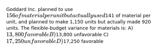 Goddard Inc. planned to use 156 of material per unit but actually used141 of material per unit, and planned to make 1,150 units but actually made 920 units. The flexible-budget variance for materials is: A) 13,800 favorable B)13,800 unfavorable C) 17,250 unfavorable D)17,250 favorable