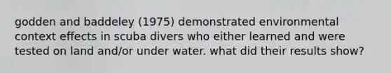 godden and baddeley (1975) demonstrated environmental context effects in scuba divers who either learned and were tested on land and/or under water. what did their results show?