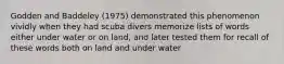 Godden and Baddeley (1975) demonstrated this phenomenon vividly when they had scuba divers memorize lists of words either under water or on land, and later tested them for recall of these words both on land and under water