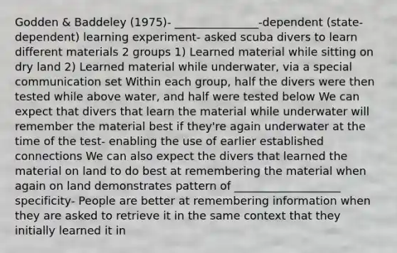 Godden & Baddeley (1975)- _______________-dependent (state-dependent) learning experiment- asked scuba divers to learn different materials 2 groups 1) Learned material while sitting on dry land 2) Learned material while underwater, via a special communication set Within each group, half the divers were then tested while above water, and half were tested below We can expect that divers that learn the material while underwater will remember the material best if they're again underwater at the time of the test- enabling the use of earlier established connections We can also expect the divers that learned the material on land to do best at remembering the material when again on land demonstrates pattern of ___________________ specificity- People are better at remembering information when they are asked to retrieve it in the same context that they initially learned it in