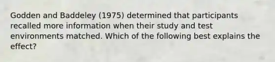 Godden and Baddeley (1975) determined that participants recalled more information when their study and test environments matched. Which of the following best explains the effect?