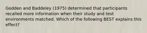 Godden and Baddeley (1975) determined that participants recalled more information when their study and test environments matched. Which of the following BEST explains this effect?