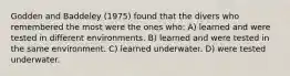 Godden and Baddeley (1975) found that the divers who remembered the most were the ones who: A) learned and were tested in different environments. B) learned and were tested in the same environment. C) learned underwater. D) were tested underwater.