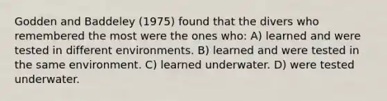 Godden and Baddeley (1975) found that the divers who remembered the most were the ones who: A) learned and were tested in different environments. B) learned and were tested in the same environment. C) learned underwater. D) were tested underwater.