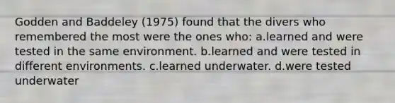 Godden and Baddeley (1975) found that the divers who remembered the most were the ones who: a.learned and were tested in the same environment. b.learned and were tested in different environments. c.learned underwater. d.were tested underwater