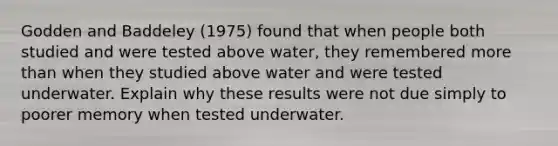 Godden and Baddeley (1975) found that when people both studied and were tested above water, they remembered more than when they studied above water and were tested underwater. Explain why these results were not due simply to poorer memory when tested underwater.