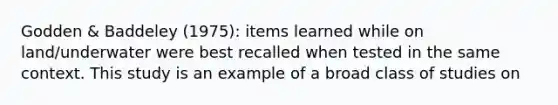 Godden & Baddeley (1975): items learned while on land/underwater were best recalled when tested in the same context. This study is an example of a broad class of studies on