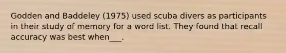 Godden and Baddeley (1975) used scuba divers as participants in their study of memory for a word list. They found that recall accuracy was best when___.