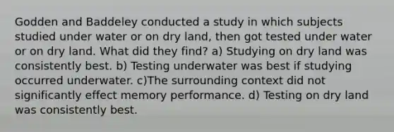 Godden and Baddeley conducted a study in which subjects studied under water or on dry land, then got tested under water or on dry land. What did they find? a) Studying on dry land was consistently best. b) Testing underwater was best if studying occurred underwater. c)The surrounding context did not significantly effect memory performance. d) Testing on dry land was consistently best.