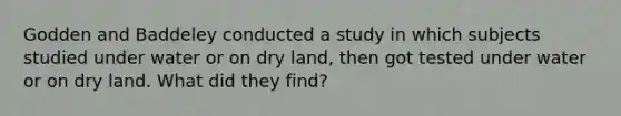 Godden and Baddeley conducted a study in which subjects studied under water or on dry land, then got tested under water or on dry land. What did they find?