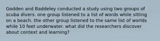 Godden and Baddeley conducted a study using two groups of scuba divers. one group listened to a list of words while sitting on a beach. the other group listened to the same list of worlds while 10 feet underwater. what did the researchers discover about context and learning?