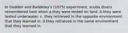 In Godden and Baddeley's (1975) experiment, scuba divers remembered best when a.they were tested on land. b.they were tested underwater. c. they retrieved in the opposite environment that they learned in. d.they retrieved in the same environment that they learned in.