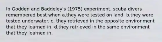 In Godden and Baddeley's (1975) experiment, scuba divers remembered best when a.they were tested on land. b.they were tested underwater. c. they retrieved in the opposite environment that they learned in. d.they retrieved in the same environment that they learned in.