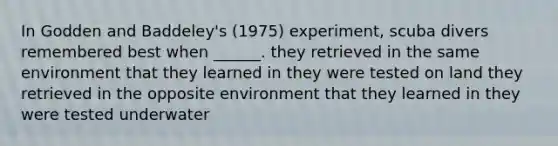 In Godden and Baddeley's (1975) experiment, scuba divers remembered best when ______. they retrieved in the same environment that they learned in they were tested on land they retrieved in the opposite environment that they learned in they were tested underwater