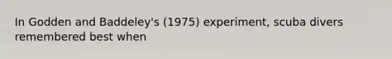 In Godden and Baddeley's (1975) experiment, scuba divers remembered best when