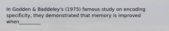 In Godden & Baddeley's (1975) famous study on encoding specificity, they demonstrated that memory is improved when_________
