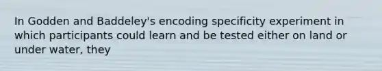 In Godden and Baddeley's encoding specificity experiment in which participants could learn and be tested either on land or under water, they