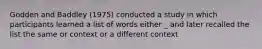 Godden and Baddley (1975) conducted a study in which participants learned a list of words either _ and later recalled the list the same or context or a different context