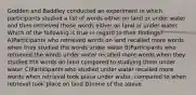 Godden and Baddley conducted an experiment in which participants studied a list of words either on land or under water and then retrieved those words either on land or under water. Which of the following is true in regard to their findings? A)Participants who retrieved words on land recalled more words when they studied the words under water B)Participants who retrieved the words under water recalled more words when they studied the words on land compared to studying them under water C)Participants who studied under water recalled more words when retrieval took place under water, compared to when retrieval took place on land D)none of the above