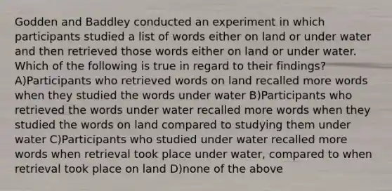 Godden and Baddley conducted an experiment in which participants studied a list of words either on land or under water and then retrieved those words either on land or under water. Which of the following is true in regard to their findings? A)Participants who retrieved words on land recalled more words when they studied the words under water B)Participants who retrieved the words under water recalled more words when they studied the words on land compared to studying them under water C)Participants who studied under water recalled more words when retrieval took place under water, compared to when retrieval took place on land D)none of the above