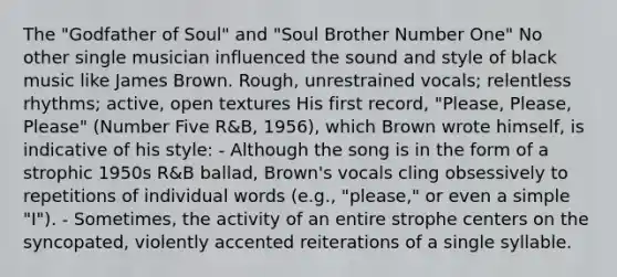 The "Godfather of Soul" and "Soul Brother Number One" No other single musician influenced the sound and style of black music like James Brown. Rough, unrestrained vocals; relentless rhythms; active, open textures His first record, "Please, Please, Please" (Number Five R&B, 1956), which Brown wrote himself, is indicative of his style: - Although the song is in the form of a strophic 1950s R&B ballad, Brown's vocals cling obsessively to repetitions of individual words (e.g., "please," or even a simple "I"). - Sometimes, the activity of an entire strophe centers on the syncopated, violently accented reiterations of a single syllable.