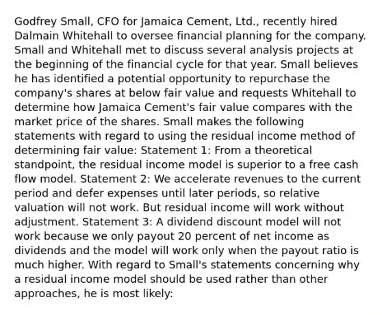 Godfrey Small, CFO for Jamaica Cement, Ltd., recently hired Dalmain Whitehall to oversee financial planning for the company. Small and Whitehall met to discuss several analysis projects at the beginning of the financial cycle for that year. Small believes he has identified a potential opportunity to repurchase the company's shares at below fair value and requests Whitehall to determine how Jamaica Cement's fair value compares with the market price of the shares. Small makes the following statements with regard to using the residual income method of determining fair value: Statement 1: From a theoretical standpoint, the residual income model is superior to a free cash flow model. Statement 2: We accelerate revenues to the current period and defer expenses until later periods, so relative valuation will not work. But residual income will work without adjustment. Statement 3: A dividend discount model will not work because we only payout 20 percent of net income as dividends and the model will work only when the payout ratio is much higher. With regard to Small's statements concerning why a residual income model should be used rather than other approaches, he is most likely: