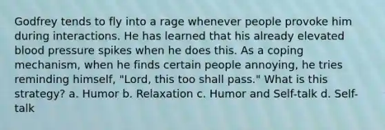Godfrey tends to fly into a rage whenever people provoke him during interactions. He has learned that his already elevated blood pressure spikes when he does this. As a coping mechanism, when he finds certain people annoying, he tries reminding himself, "Lord, this too shall pass." What is this strategy? a. Humor b. Relaxation c. Humor and Self-talk d. Self-talk