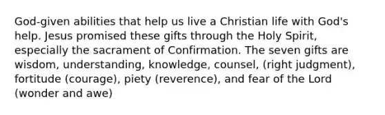 God-given abilities that help us live a Christian life with God's help. Jesus promised these gifts through the Holy Spirit, especially the sacrament of Confirmation. The seven gifts are wisdom, understanding, knowledge, counsel, (right judgment), fortitude (courage), piety (reverence), and fear of the Lord (wonder and awe)