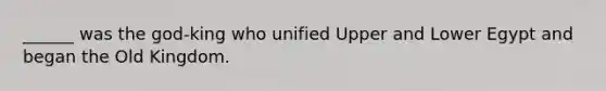 ______ was the god-king who unified Upper and Lower Egypt and began the Old Kingdom.