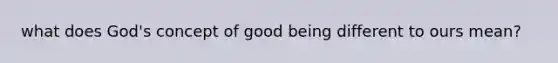 what does God's concept of good being different to ours mean?