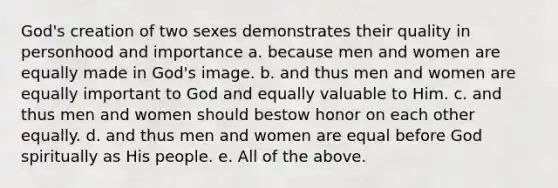 God's creation of two sexes demonstrates their quality in personhood and importance a. because men and women are equally made in God's image. b. and thus men and women are equally important to God and equally valuable to Him. c. and thus men and women should bestow honor on each other equally. d. and thus men and women are equal before God spiritually as His people. e. All of the above.