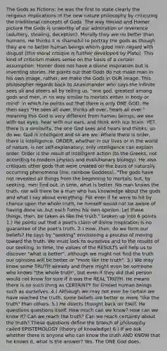 The Gods as Fictions; he was the first to state clearly the religious implications of the new nature philosophy by criticizing the traditional concepts of Gods. The way Hesiod and Homer picture the Gods is unworthy of our admiration or reverence (adultery, stealing, deception). Morally they are no better than humans. He thinks it is shameful to portray the gods as though they are no better human beings whom good men regard with disgust (this moral critique is further developed by Plato). This kind of criticism makes sense on the basis of a certain assumption: Homer does not have a divine inspiration but is inventing stories. He points out that Gods do not make man in his own image, rather, we make the Gods in OUR image. This philosopher regards back to Anaximander who says the infinite sees all and steers all by telling us, "one god, greatest among gods and men, in no way similar to mortals either in body or mind" in which he points out that there is only ONE GOD. He then says "He sees all over, thinks all over, hears all over." meaning this God is very different from human beings, we see with our eyes, hear with our ears, and think with our brain. YET, there is a similarity, the one God sees and hears and thinks; so do we. God is intelligent and so are we. Where there is order, there is intelligence. ORDER, whether in our lives or in the world of nature, is not self-explanatory; only intelligence can explain order. Order is the result of intelligent action (to the Greeks, not according to modern physics and evolutionary biology). He also critiques other gods that were created on the basis of naturally occurring phenomena (Iris; rainbow Goddess). "The gods have not revealed all things from the beginning to mortals; but, by seeking, men find out, in time, what is better. No man knows the truth, nor will there be a man who has knowledge about the gods and what I say about everything. For even if he were to hit by chance upon the whole truth, he himself would not be aware of having done so, but each forms his own opinion. Let these things, then, be taken as like the truth." broken up into 6 points. 1.) He points out that a poet's claim of divine inspiration is no guarantee of the poet's truth. 2.) How, then, do we form our beliefs? He says by "seeking" envisioning a process of moving toward the truth. We must look to ourselves and to the results of our seeking. In time, the values of the RESULTS will help us to discover "what is better", although we might not find the truth our opinions will be better or "more like the truth". 3.) We may know some TRUTH already and there might even be someone who knows "the whole truth", but even if they did that person would not know for sure if it was the REAL TRUTH. He means there is no such thing as CERTAINTY for limited human beings such as ourselves. 4.) Although we may not ever be certain we have reached the truth, some beliefs are better or more "like the truth" than others. 5.) He directs thought back on itself. He questions questions itself. How much can we know? How can we know it? Can we reach the truth? Can we reach certainty about the truth? These questions define the branch of philosophy called EPISTEMOLOGY (theory of knowledge) 6.) If we ask whether there is anyone who can know the truth AND KNOW that he knows it, what is the answer? Yes. The ONE God does.